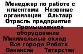 Менеджер по работе с клиентами › Название организации ­ Альтаир › Отрасль предприятия ­ Промышленное оборудование › Минимальный оклад ­ 1 - Все города Работа » Вакансии   . Татарстан респ.,Чистопольский р-н